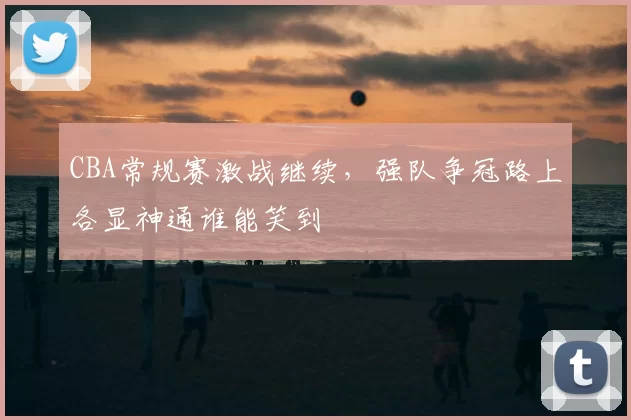 CBA常规赛激战继续，强队争冠路上各显神通谁能笑到