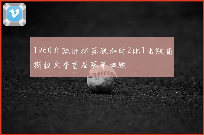 1960年欧洲杯苏联加时2比1击败南斯拉夫夺首届冠军回顾
