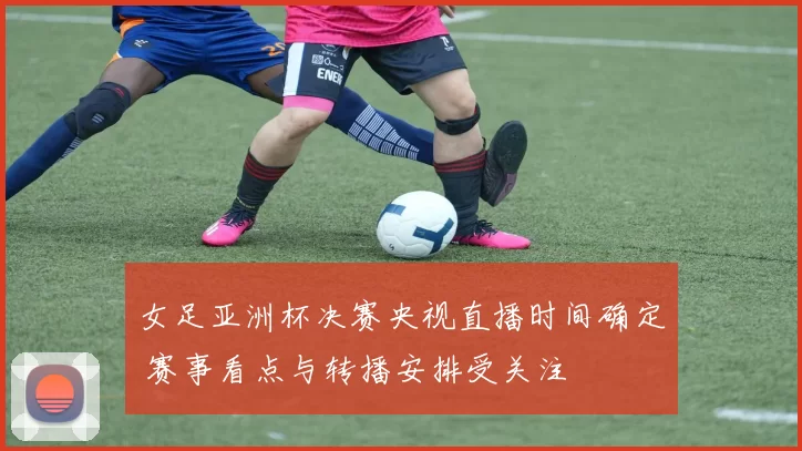 女足亚洲杯决赛央视直播时间确定 赛事看点与转播安排受关注
