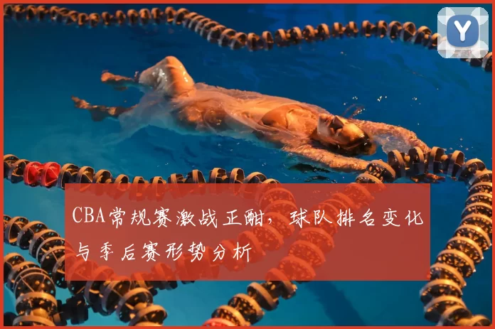 CBA常规赛激战正酣,球队排名变化与季后赛形势分析