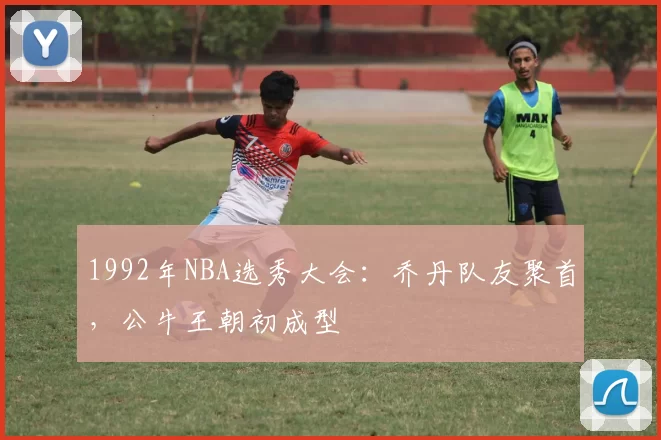 1992年NBA选秀大会：乔丹队友聚首，公牛王朝初成型