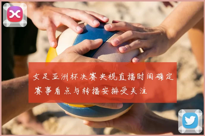 女足亚洲杯决赛央视直播时间确定 赛事看点与转播安排受关注