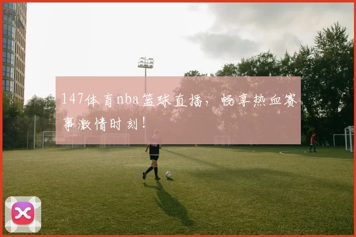 147体育nba篮球直播，畅享热血赛事激情时刻！