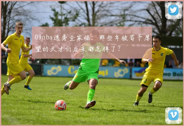 09nba选秀全家福：那些年被寄予厚望的天才们后来都怎样了？
