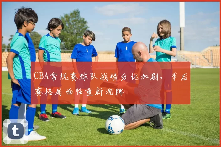 CBA常规赛球队战绩分化加剧，季后赛格局面临重新洗牌