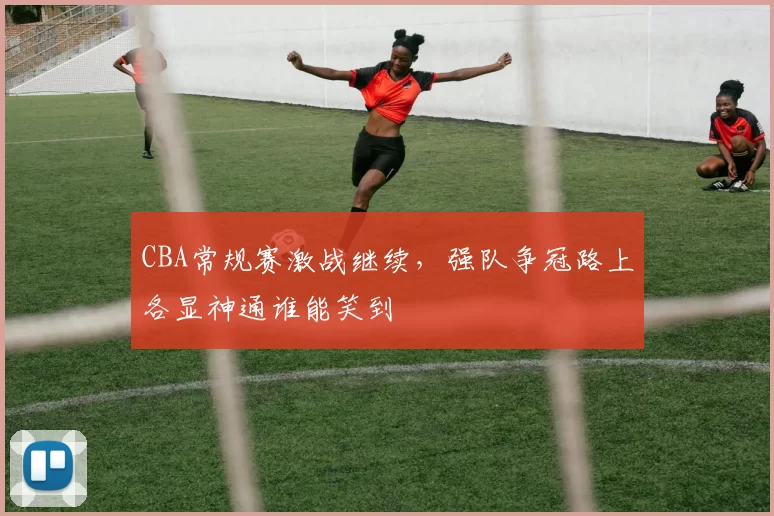CBA常规赛激战继续，强队争冠路上各显神通谁能笑到