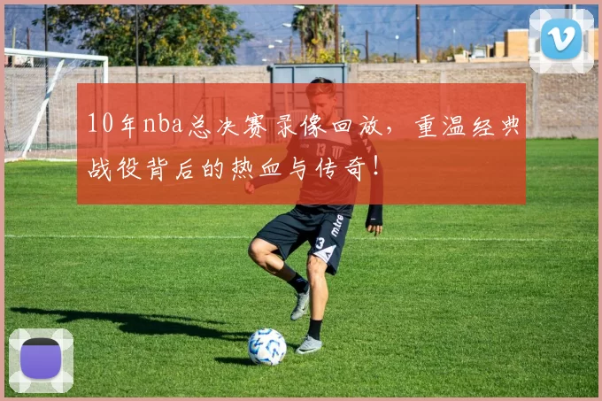 10年nba总决赛录像回放,重温经典战役背后的热血与传奇!