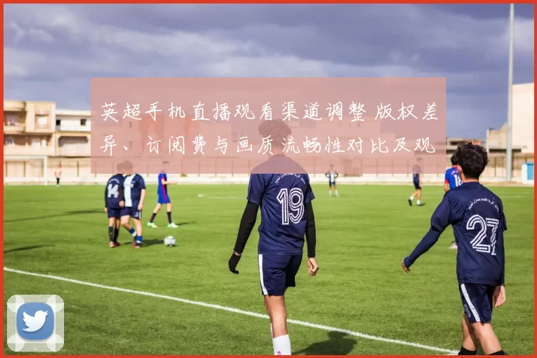 英超手机直播观看渠道调整 版权差异、订阅费与画质流畅性对比及观赛建议