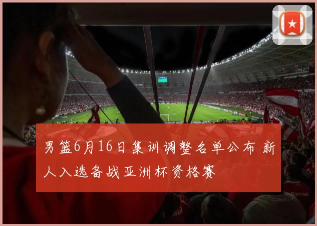 男篮6月16日集训调整名单公布 新人入选备战亚洲杯资格赛