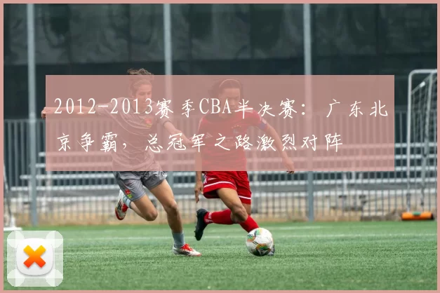 2012-2013赛季CBA半决赛：广东北京争霸，总冠军之路激烈对阵