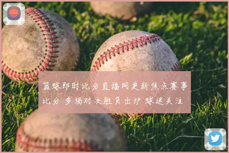 篮球即时比分直播网更新焦点赛事比分 多场对决胜负出炉 球迷关注排名变化