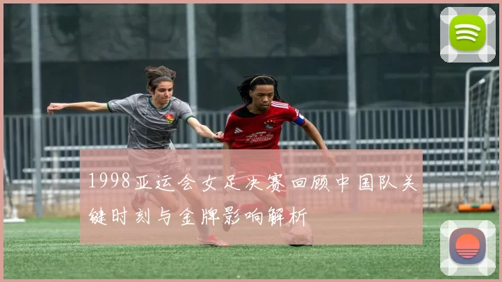1998亚运会女足决赛回顾中国队关键时刻与金牌影响解析