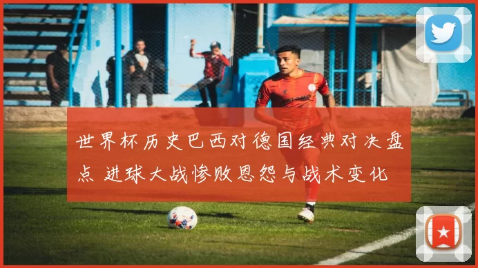 世界杯历史巴西对德国经典对决盘点 进球大战惨败恩怨与战术变化