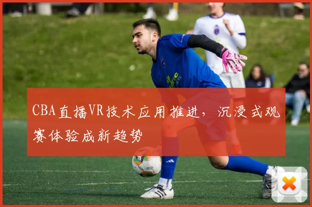 CBA直播VR技术应用推进，沉浸式观赛体验成新趋势