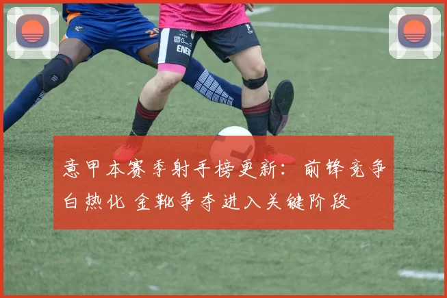 意甲本赛季射手榜更新：前锋竞争白热化 金靴争夺进入关键阶段