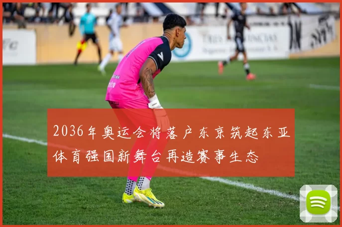 2036年奥运会将落户东京筑起东亚体育强国新舞台再造赛事生态