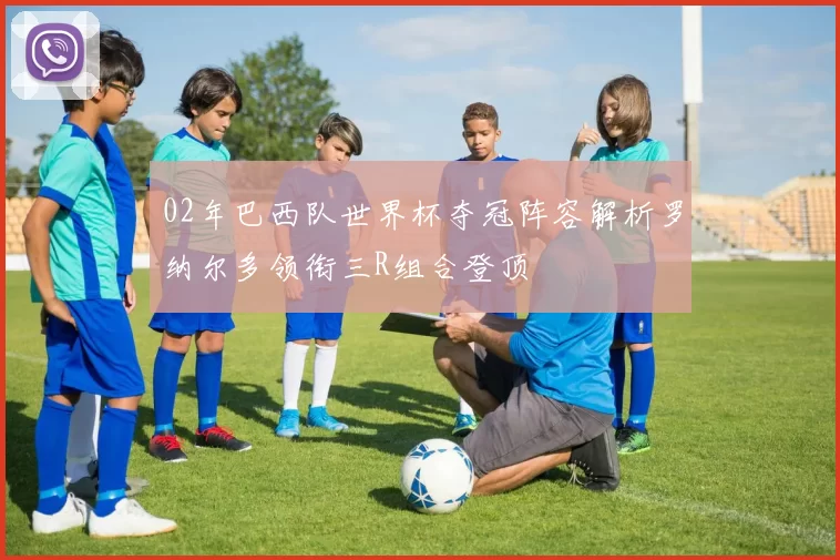 02年巴西队世界杯夺冠阵容解析罗纳尔多领衔三R组合登顶