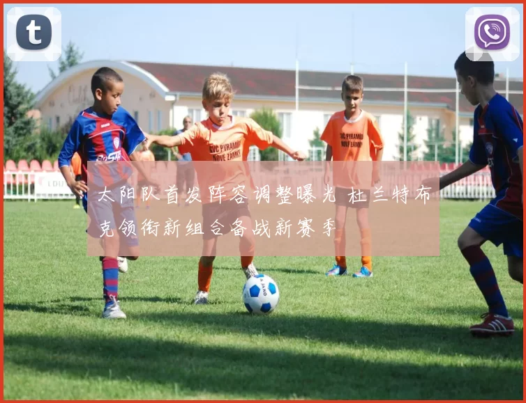 太阳队首发阵容调整曝光 杜兰特布克领衔新组合备战新赛季