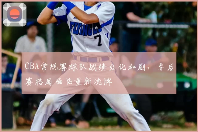 CBA常规赛球队战绩分化加剧，季后赛格局面临重新洗牌