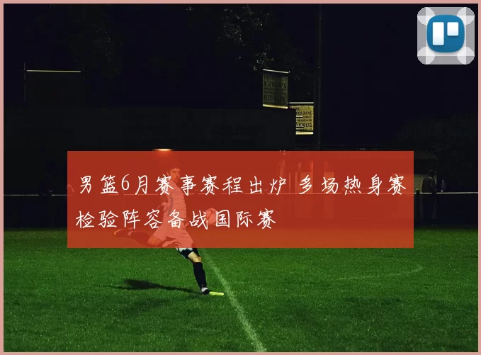 男篮6月赛事赛程出炉 多场热身赛检验阵容备战国际赛