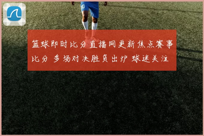 篮球即时比分直播网更新焦点赛事比分 多场对决胜负出炉 球迷关注排名变化