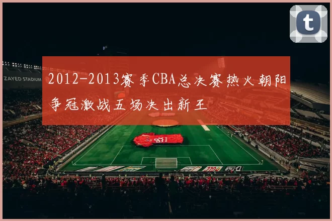 2012-2013赛季CBA总决赛热火朝阳争冠激战五场决出新王