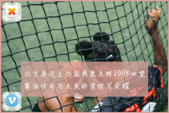 北京奥运主办国再聚光辉2008回望赛场传奇与未来桥梁续写荣耀