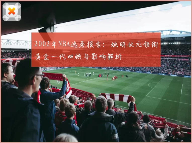 2002年NBA选秀报告:姚明状元领衔黄金一代回顾与影响解析