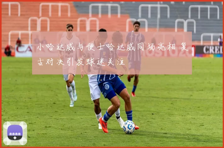 小哈达威与便士哈达威同场亮相 复古对决引发球迷关注