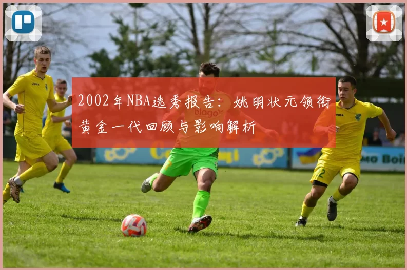 2002年NBA选秀报告：姚明状元领衔黄金一代回顾与影响解析