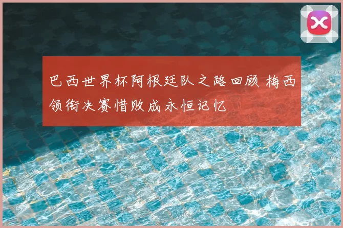 巴西世界杯阿根廷队之路回顾 梅西领衔决赛惜败成永恒记忆