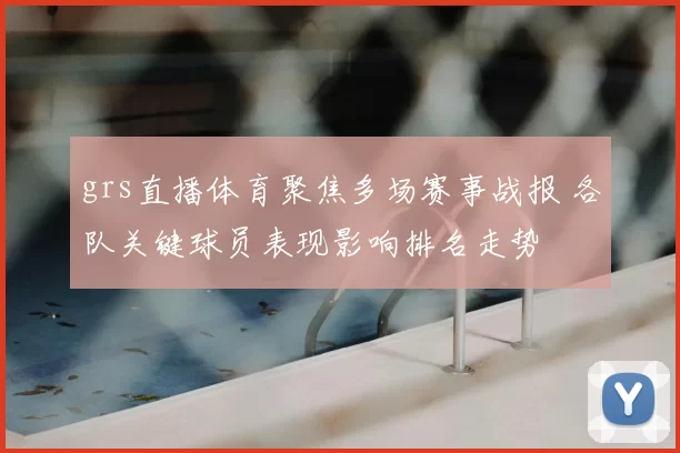 grs直播体育聚焦多场赛事战报 各队关键球员表现影响排名走势