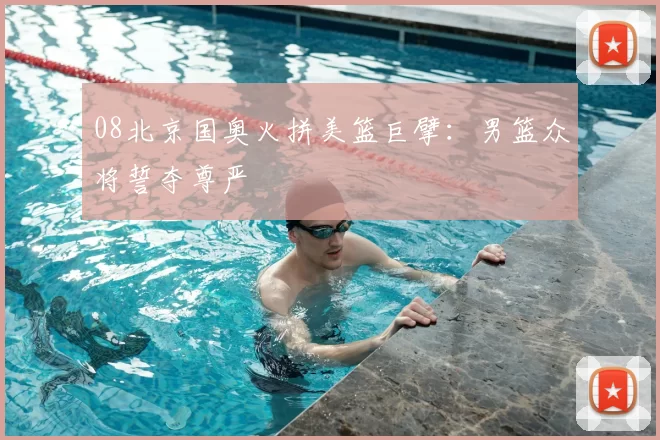 08北京国奥火拼美篮巨擘：男篮众将誓夺尊严