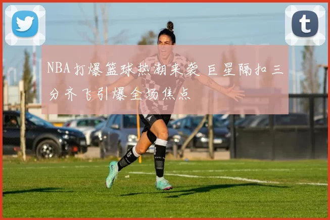 NBA打爆篮球热潮来袭 巨星隔扣三分齐飞引爆全场焦点