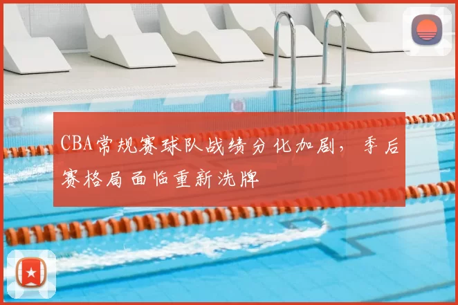 CBA常规赛球队战绩分化加剧，季后赛格局面临重新洗牌