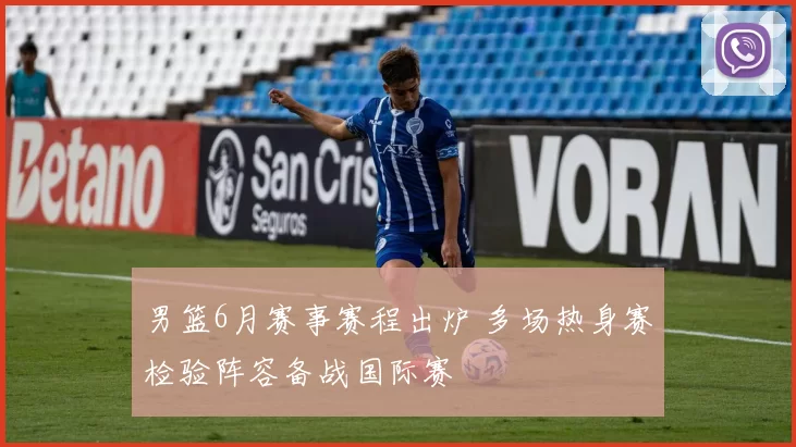 男篮6月赛事赛程出炉 多场热身赛检验阵容备战国际赛