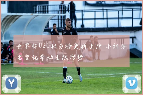 世界杯U20积分榜更新出炉 小组排名变化牵动出线形势