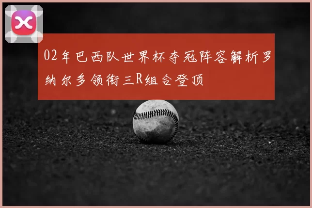 02年巴西队世界杯夺冠阵容解析罗纳尔多领衔三R组合登顶
