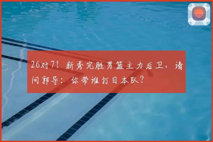 26对7!新秀完胜男篮主力后卫,请问郭导:你带谁打日本队?